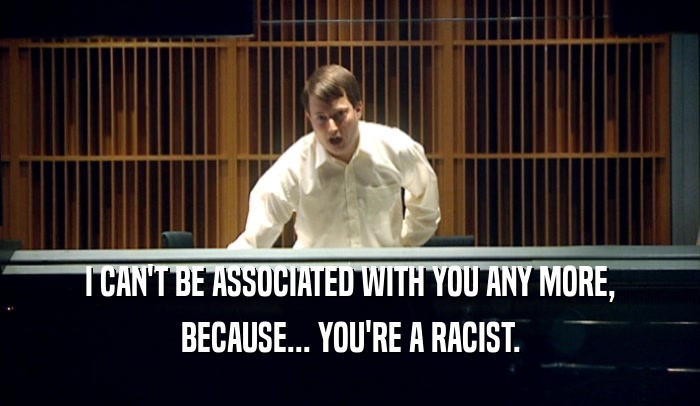I CAN'T BE ASSOCIATED WITH YOU ANY MORE, BECAUSE... YOU'RE A RACIST. 