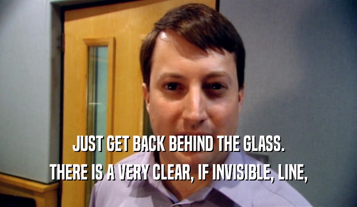 JUST GET BACK BEHIND THE GLASS. THERE IS A VERY CLEAR, IF INVISIBLE, LINE, 