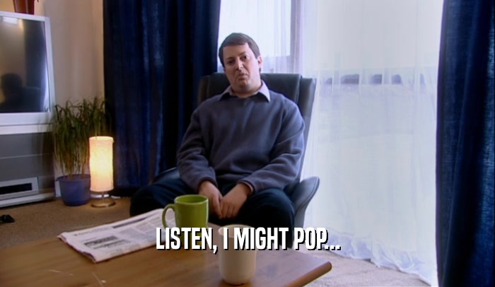 LISTEN, I MIGHT POP...  