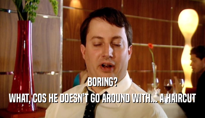 BORING? WHAT, COS HE DOESN'T GO AROUND WITH... A HAIRCUT 