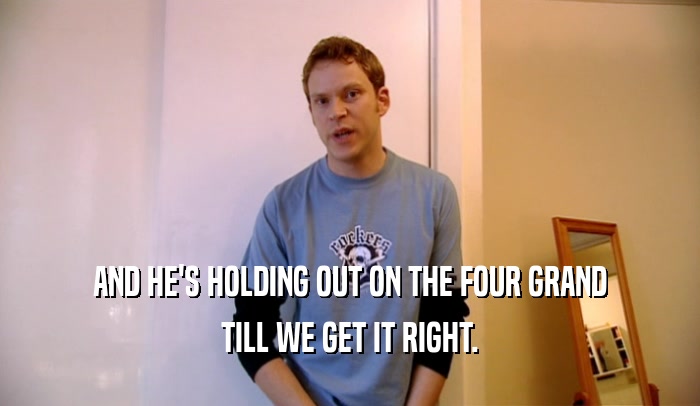 AND HE'S HOLDING OUT ON THE FOUR GRAND TILL WE GET IT RIGHT. 