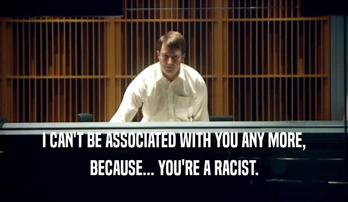 I CAN'T BE ASSOCIATED WITH YOU ANY MORE, BECAUSE... YOU'RE A RACIST. 