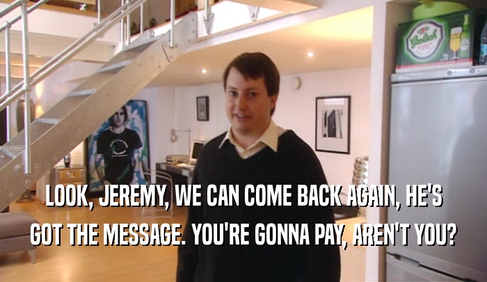 LOOK, JEREMY, WE CAN COME BACK AGAIN, HE'S GOT THE MESSAGE. YOU'RE GONNA PAY, AREN'T YOU? 