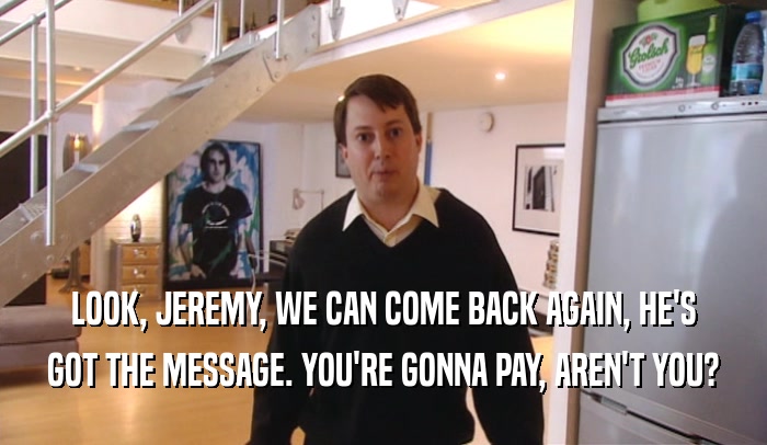LOOK, JEREMY, WE CAN COME BACK AGAIN, HE'S GOT THE MESSAGE. YOU'RE GONNA PAY, AREN'T YOU? 
