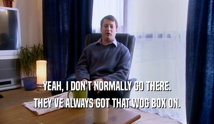 YEAH, I DON'T NORMALLY GO THERE. THEY'VE ALWAYS GOT THAT WOG BOX ON. 