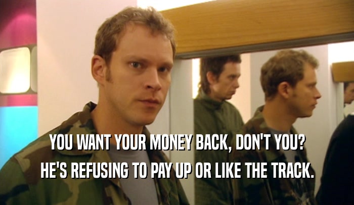 YOU WANT YOUR MONEY BACK, DON'T YOU? HE'S REFUSING TO PAY UP OR LIKE THE TRACK. 