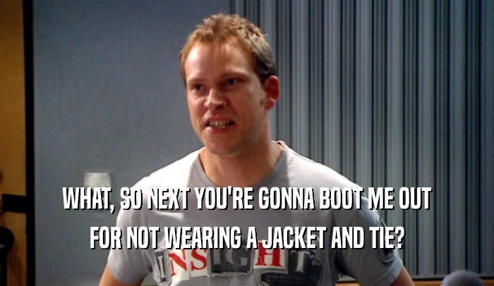 WHAT, SO NEXT YOU'RE GONNA BOOT ME OUT FOR NOT WEARING A JACKET AND TIE? 