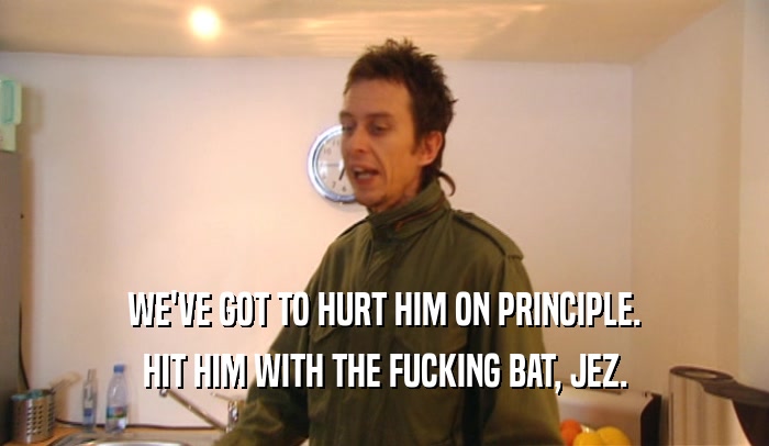 WE'VE GOT TO HURT HIM ON PRINCIPLE. HIT HIM WITH THE FUCKING BAT, JEZ. 