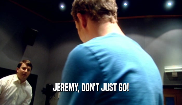 JEREMY, DON'T JUST GO!  