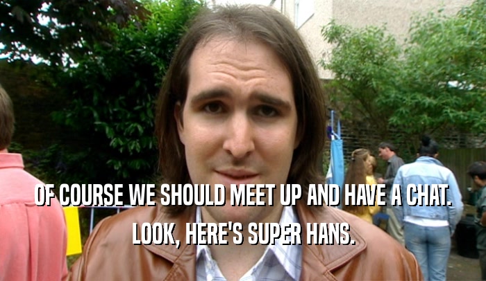 OF COURSE WE SHOULD MEET UP AND HAVE A CHAT. LOOK, HERE'S SUPER HANS. 