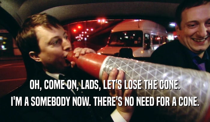 OH, COME ON, LADS, LET'S LOSE THE CONE. I'M A SOMEBODY NOW. THERE'S NO NEED FOR A CONE. 