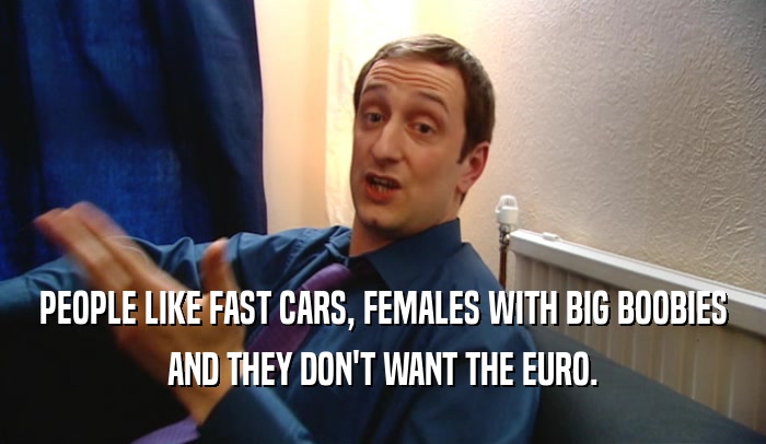 PEOPLE LIKE FAST CARS, FEMALES WITH BIG BOOBIES AND THEY DON'T WANT THE EURO. 