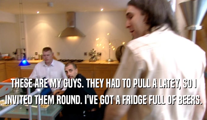 THESE ARE MY GUYS. THEY HAD TO PULL A LATEY, SO I INVITED THEM ROUND. I'VE GOT A FRIDGE FULL OF BEERS. 