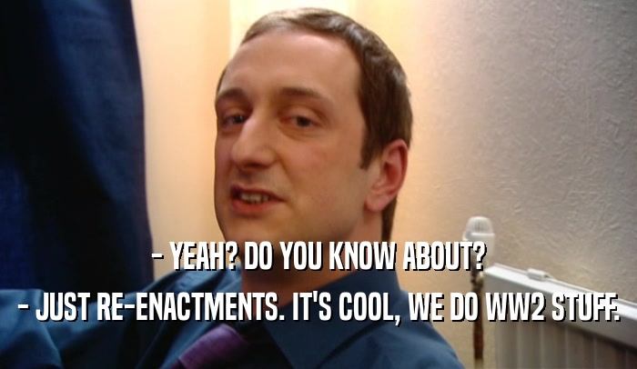 - YEAH? DO YOU KNOW ABOUT? - JUST RE-ENACTMENTS. IT'S COOL, WE DO WW2 STUFF. 