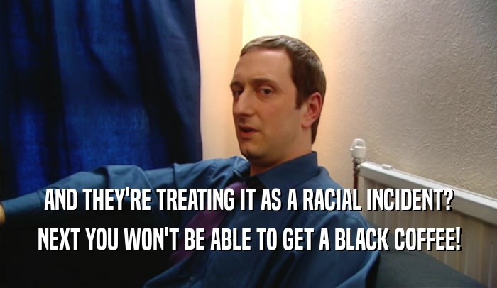 AND THEY'RE TREATING IT AS A RACIAL INCIDENT?
 NEXT YOU WON'T BE ABLE TO GET A BLACK COFFEE!
 