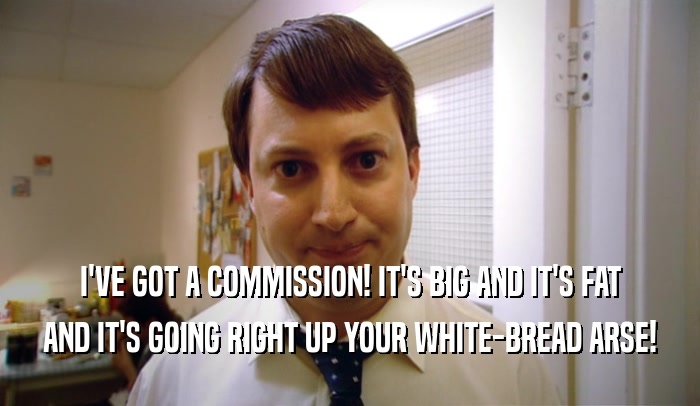 I'VE GOT A COMMISSION! IT'S BIG AND IT'S FAT AND IT'S GOING RIGHT UP YOUR WHITE-BREAD ARSE! 