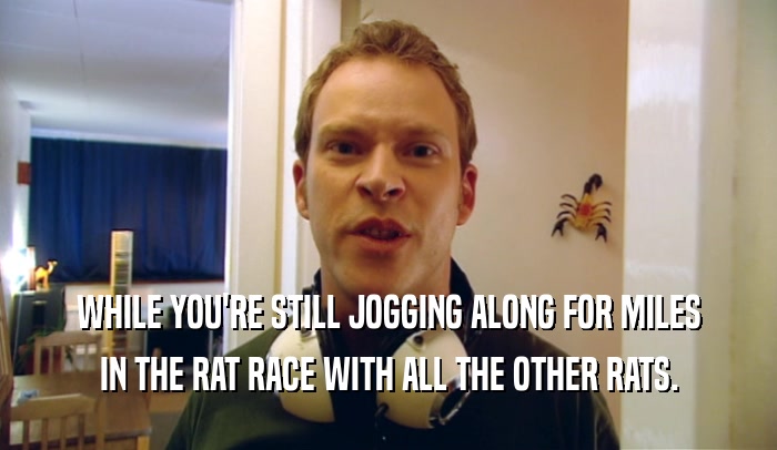 WHILE YOU'RE STILL JOGGING ALONG FOR MILES IN THE RAT RACE WITH ALL THE OTHER RATS. 