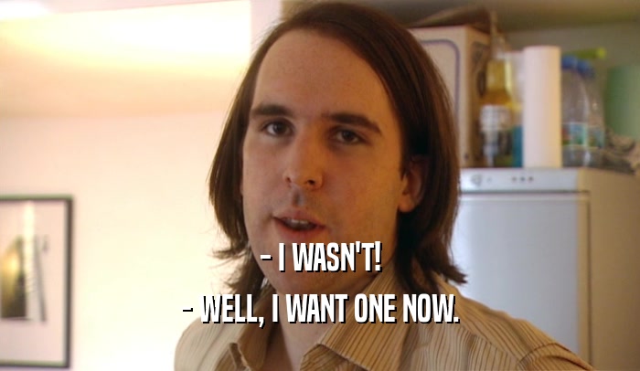 - I WASN'T! - WELL, I WANT ONE NOW. 