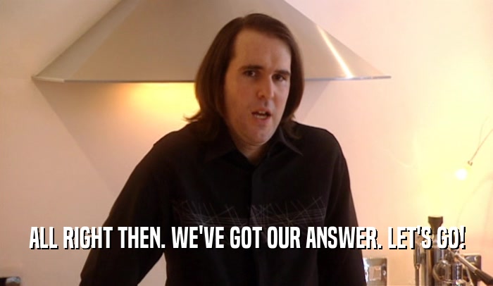 ALL RIGHT THEN. WE'VE GOT OUR ANSWER. LET'S GO!  