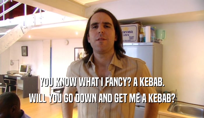 YOU KNOW WHAT I FANCY? A KEBAB. WILL YOU GO DOWN AND GET ME A KEBAB? 