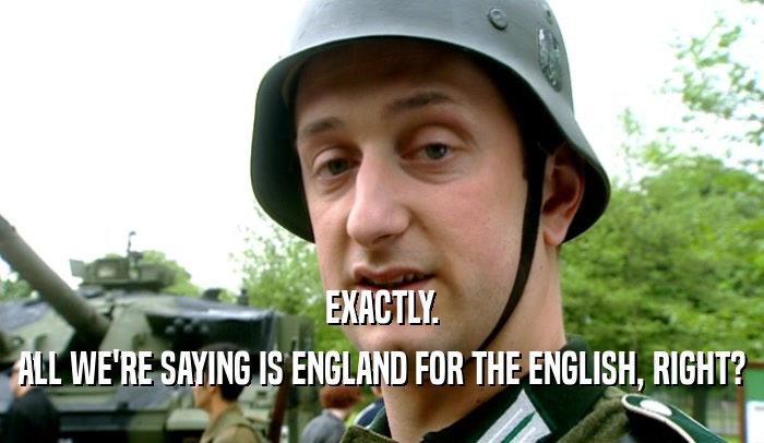 EXACTLY. ALL WE'RE SAYING IS ENGLAND FOR THE ENGLISH, RIGHT? 