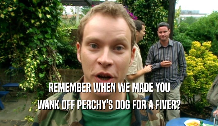 REMEMBER WHEN WE MADE YOU
 WANK OFF PERCHY'S DOG FOR A FIVER?
 