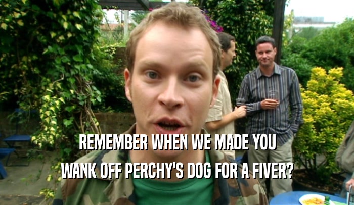 REMEMBER WHEN WE MADE YOU WANK OFF PERCHY'S DOG FOR A FIVER? 