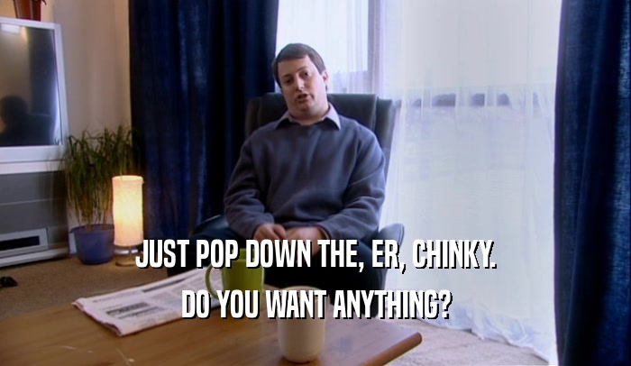 JUST POP DOWN THE, ER, CHINKY. DO YOU WANT ANYTHING? 