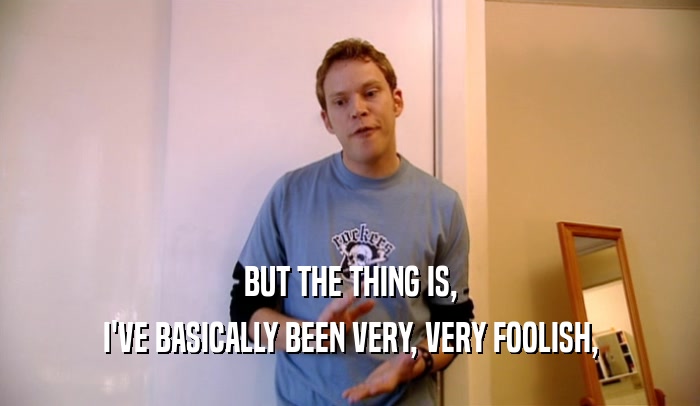 BUT THE THING IS, I'VE BASICALLY BEEN VERY, VERY FOOLISH, 