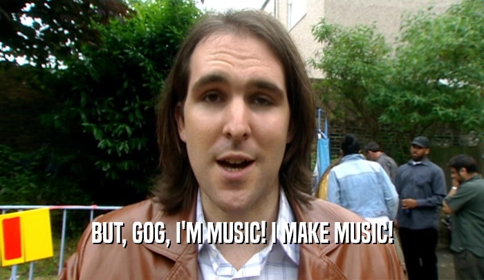 BUT, GOG, I'M MUSIC! I MAKE MUSIC!  