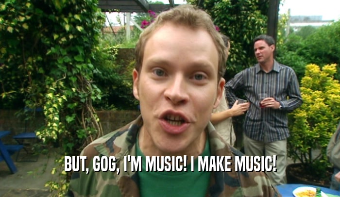 BUT, GOG, I'M MUSIC! I MAKE MUSIC!  