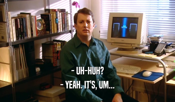 - UH-HUH? - YEAH. IT'S, UM... 