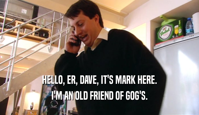 HELLO, ER, DAVE, IT'S MARK HERE. I'M AN OLD FRIEND OF GOG'S. 