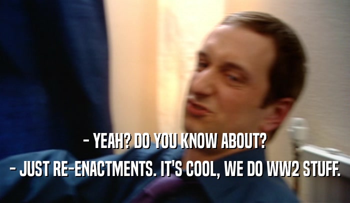 - YEAH? DO YOU KNOW ABOUT? - JUST RE-ENACTMENTS. IT'S COOL, WE DO WW2 STUFF. 