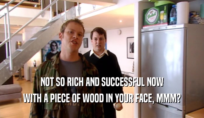 NOT SO RICH AND SUCCESSFUL NOW
 WITH A PIECE OF WOOD IN YOUR FACE, MMM?
 