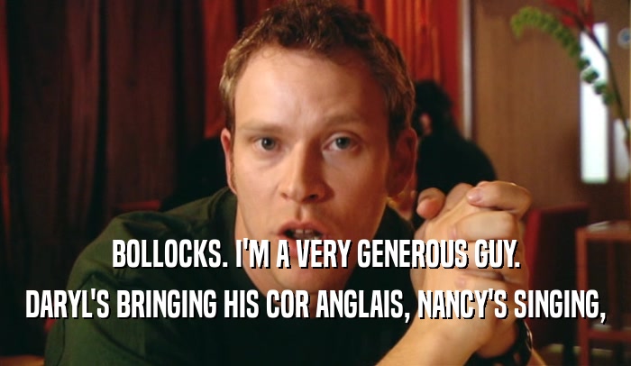 BOLLOCKS. I'M A VERY GENEROUS GUY. DARYL'S BRINGING HIS COR ANGLAIS, NANCY'S SINGING, 
