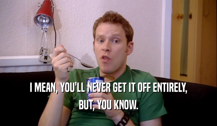 I MEAN, YOU'LL NEVER GET IT OFF ENTIRELY, BUT, YOU KNOW. 