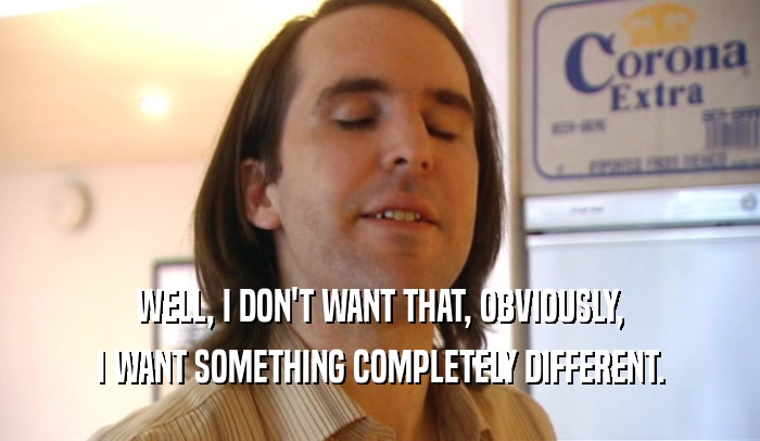 WELL, I DON'T WANT THAT, OBVIOUSLY, I WANT SOMETHING COMPLETELY DIFFERENT. 