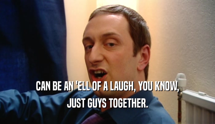 CAN BE AN 'ELL OF A LAUGH, YOU KNOW, JUST GUYS TOGETHER. 