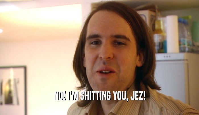 NO! I'M SHITTING YOU, JEZ!
  