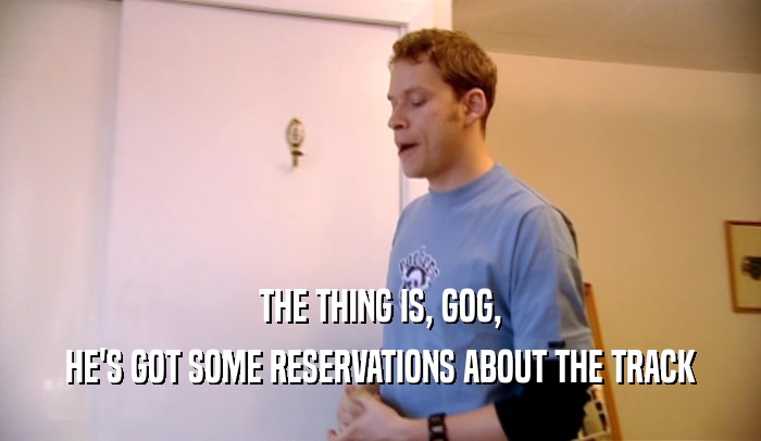 THE THING IS, GOG, HE'S GOT SOME RESERVATIONS ABOUT THE TRACK 