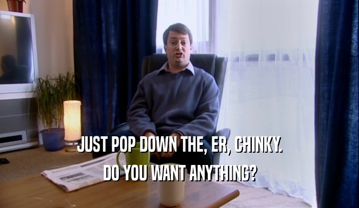 JUST POP DOWN THE, ER, CHINKY. DO YOU WANT ANYTHING? 