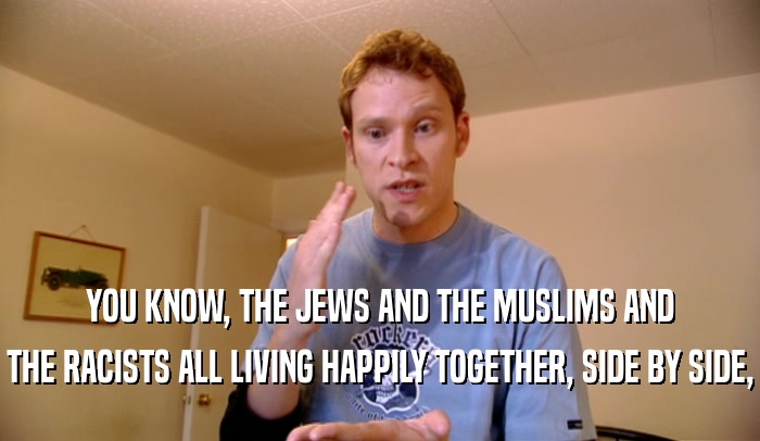 YOU KNOW, THE JEWS AND THE MUSLIMS AND THE RACISTS ALL LIVING HAPPILY TOGETHER, SIDE BY SIDE, 