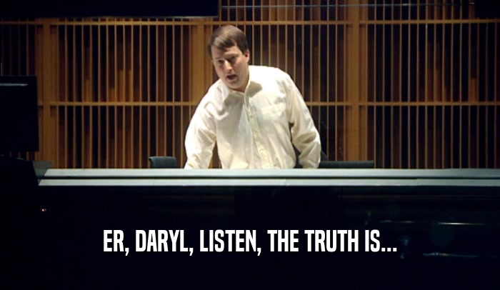 ER, DARYL, LISTEN, THE TRUTH IS...  