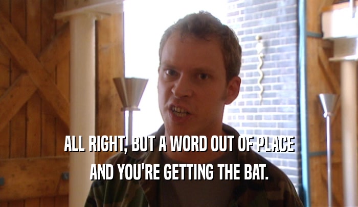 ALL RIGHT, BUT A WORD OUT OF PLACE AND YOU'RE GETTING THE BAT. 