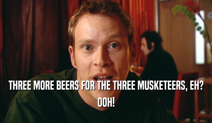 THREE MORE BEERS FOR THE THREE MUSKETEERS, EH? OOH! 