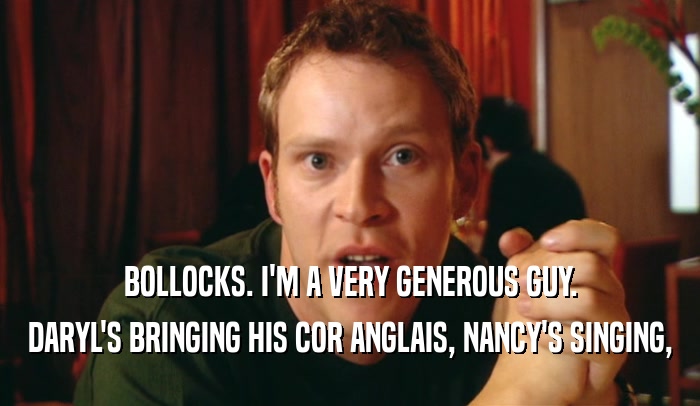 BOLLOCKS. I'M A VERY GENEROUS GUY. DARYL'S BRINGING HIS COR ANGLAIS, NANCY'S SINGING, 