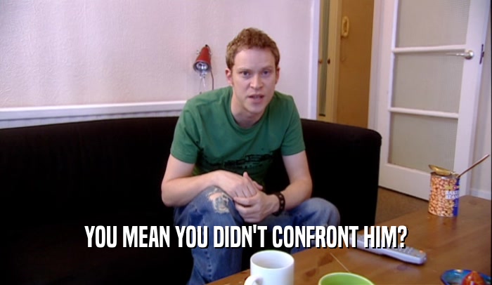 YOU MEAN YOU DIDN'T CONFRONT HIM?  