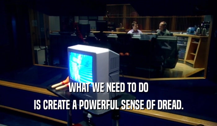 WHAT WE NEED TO DO IS CREATE A POWERFUL SENSE OF DREAD. 