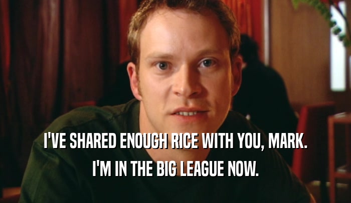 I'VE SHARED ENOUGH RICE WITH YOU, MARK. I'M IN THE BIG LEAGUE NOW. 